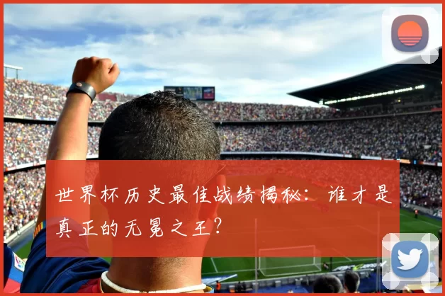 世界杯历史最佳战绩揭秘：谁才是真正的无冕之王？