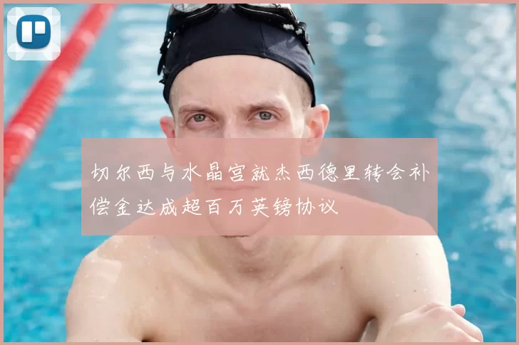 切尔西与水晶宫就杰西德里转会补偿金达成超百万英镑协议