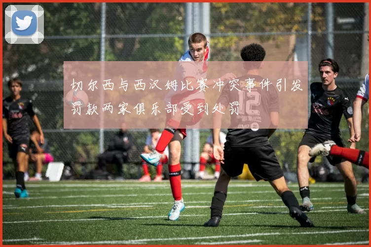 切尔西与西汉姆比赛冲突事件引发罚款两家俱乐部受到处罚