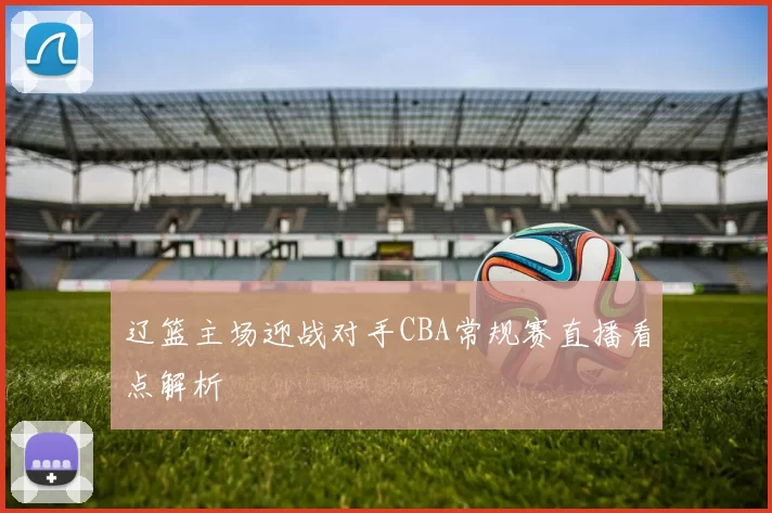 辽篮主场迎战对手CBA常规赛直播看点解析