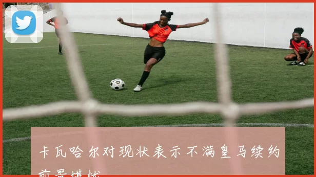 卡瓦哈尔对现状表示不满皇马续约前景堪忧