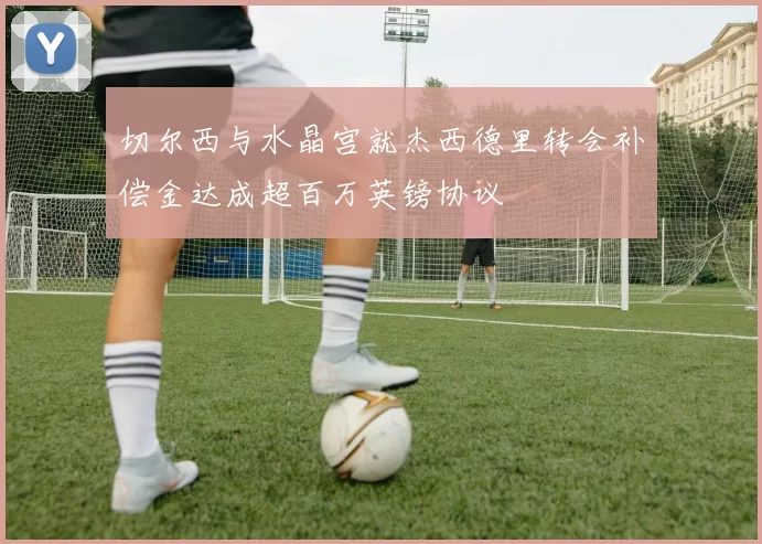 切尔西与水晶宫就杰西德里转会补偿金达成超百万英镑协议
