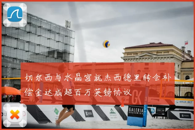 切尔西与水晶宫就杰西德里转会补偿金达成超百万英镑协议
