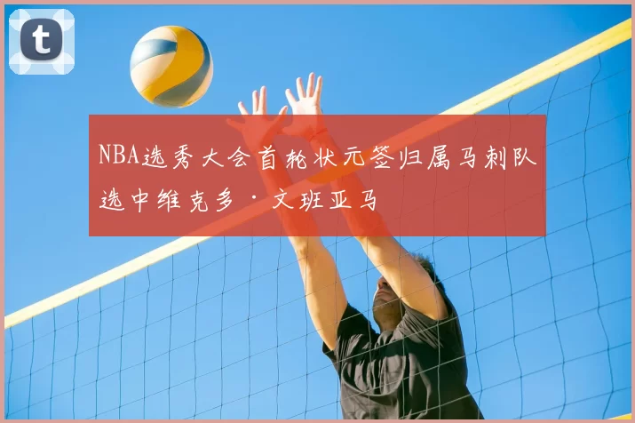NBA选秀大会首轮状元签归属马刺队选中维克多·文班亚马