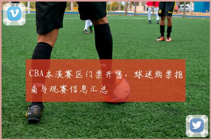 CBA本溪赛区门票开售，球迷购票指南与观赛信息汇总