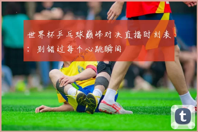 世界杯乒乓球巅峰对决直播时刻表:别错过每个心跳瞬间
