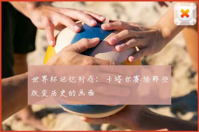 世界杯记忆封存:卡塔尔赛场那些改变历史的画面
